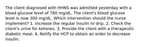 The client diagnosed with HHNS was admitted yesterday with a blood glucose level of 780 mg/dL. The client's blood glucose level is now 300 mg/dL. Which intervention should the nurse implement? 1. Increase the regular insulin IV drip. 2. Check the client's urine for ketones. 3. Provide the client with a therapeutic diabetic meal. 4. Notify the HCP to obtain an order to decrease insulin.