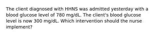 The client diagnosed with HHNS was admitted yesterday with a blood glucose level of 780 mg/dL. The client's blood glucose level is now 300 mg/dL. Which intervention should the nurse implement?