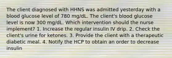 The client diagnosed with HHNS was admitted yesterday with a blood glucose level of 780 mg/dL. The client's blood glucose level is now 300 mg/dL. Which intervention should the nurse implement? 1. Increase the regular insulin IV drip. 2. Check the client's urine for ketones. 3. Provide the client with a therapeutic diabetic meal. 4. Notify the HCP to obtain an order to decrease insulin