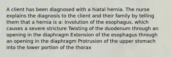 A client has been diagnosed with a hiatal hernia. The nurse explains the diagnosis to the client and their family by telling them that a hernia is a: Involution of the esophagus, which causes a severe stricture Twisting of the duodenum through an opening in the diaphragm Extension of the esophagus through an opening in the diaphragm Protrusion of the upper stomach into the lower portion of the thorax