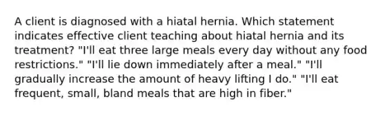 A client is diagnosed with a hiatal hernia. Which statement indicates effective client teaching about hiatal hernia and its treatment? "I'll eat three large meals every day without any food restrictions." "I'll lie down immediately after a meal." "I'll gradually increase the amount of heavy lifting I do." "I'll eat frequent, small, bland meals that are high in fiber."