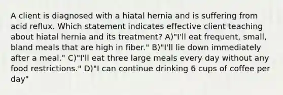 A client is diagnosed with a hiatal hernia and is suffering from acid reflux. Which statement indicates effective client teaching about hiatal hernia and its treatment? A)"I'll eat frequent, small, bland meals that are high in fiber." B)"I'll lie down immediately after a meal." C)"I'll eat three large meals every day without any food restrictions." D)"I can continue drinking 6 cups of coffee per day"