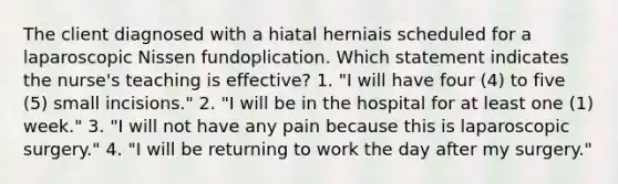 The client diagnosed with a hiatal herniais scheduled for a laparoscopic Nissen fundoplication. Which statement indicates the nurse's teaching is effective? 1. "I will have four (4) to five (5) small incisions." 2. "I will be in the hospital for at least one (1) week." 3. "I will not have any pain because this is laparoscopic surgery." 4. "I will be returning to work the day after my surgery."