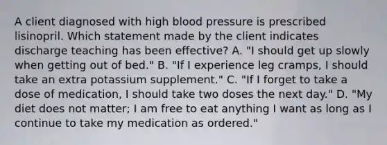 A client diagnosed with high blood pressure is prescribed lisinopril. Which statement made by the client indicates discharge teaching has been effective? A. "I should get up slowly when getting out of bed." B. "If I experience leg cramps, I should take an extra potassium supplement." C. "If I forget to take a dose of medication, I should take two doses the next day." D. "My diet does not matter; I am free to eat anything I want as long as I continue to take my medication as ordered."