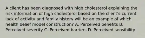 A client has been diagnosed with high cholesterol explaining the risk information of high cholesterol based on the client's current lack of activity and family history will be an example of which health belief model construction? A. Perceived benefits B. Perceived severity C. Perceived barriers D. Perceived sensibility