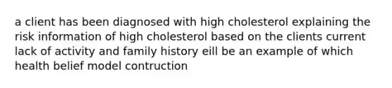 a client has been diagnosed with high cholesterol explaining the risk information of high cholesterol based on the clients current lack of activity and family history eill be an example of which health belief model contruction