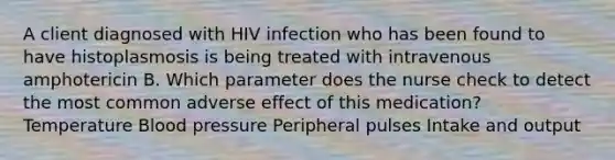 A client diagnosed with HIV infection who has been found to have histoplasmosis is being treated with intravenous amphotericin B. Which parameter does the nurse check to detect the most common adverse effect of this medication? Temperature Blood pressure Peripheral pulses Intake and output