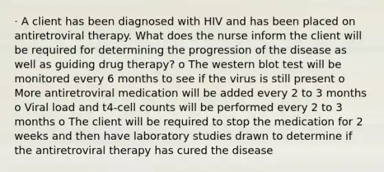 · A client has been diagnosed with HIV and has been placed on antiretroviral therapy. What does the nurse inform the client will be required for determining the progression of the disease as well as guiding drug therapy? o The western blot test will be monitored every 6 months to see if the virus is still present o More antiretroviral medication will be added every 2 to 3 months o Viral load and t4-cell counts will be performed every 2 to 3 months o The client will be required to stop the medication for 2 weeks and then have laboratory studies drawn to determine if the antiretroviral therapy has cured the disease