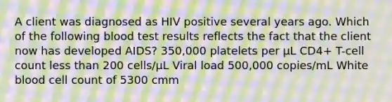 A client was diagnosed as HIV positive several years ago. Which of the following blood test results reflects the fact that the client now has developed AIDS? 350,000 platelets per µL CD4+ T-cell count less than 200 cells/µL Viral load 500,000 copies/mL White blood cell count of 5300 cmm