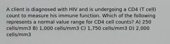 A client is diagnosed with HIV and is undergoing a CD4 (T cell) count to measure his immune function. Which of the following represents a normal value range for CD4 cell counts? A) 250 cells/mm3 B) 1,000 cells/mm3 C) 1,750 cells/mm3 D) 2,000 cells/mm3