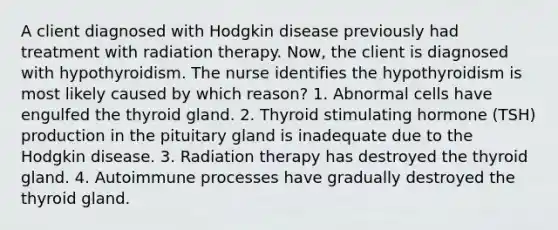 A client diagnosed with Hodgkin disease previously had treatment with radiation therapy. Now, the client is diagnosed with hypothyroidism. The nurse identifies the hypothyroidism is most likely caused by which reason? 1. Abnormal cells have engulfed the thyroid gland. 2. Thyroid stimulating hormone (TSH) production in the pituitary gland is inadequate due to the Hodgkin disease. 3. Radiation therapy has destroyed the thyroid gland. 4. Autoimmune processes have gradually destroyed the thyroid gland.