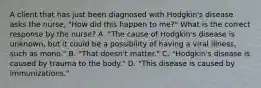 A client that has just been diagnosed with Hodgkin's disease asks the nurse, "How did this happen to me?" What is the correct response by the nurse? A. "The cause of Hodgkin's disease is unknown, but it could be a possibility of having a viral illness, such as mono." B. "That doesn't matter." C. "Hodgkin's disease is caused by trauma to the body." D. "This disease is caused by immunizations."