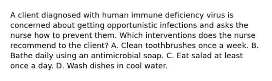 A client diagnosed with human immune deficiency virus is concerned about getting opportunistic infections and asks the nurse how to prevent them. Which interventions does the nurse recommend to the client? A. Clean toothbrushes once a week. B. Bathe daily using an antimicrobial soap. C. Eat salad at least once a day. D. Wash dishes in cool water.