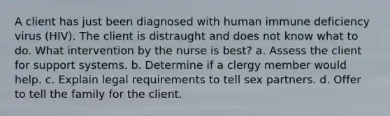 A client has just been diagnosed with human immune deficiency virus (HIV). The client is distraught and does not know what to do. What intervention by the nurse is best? a. Assess the client for support systems. b. Determine if a clergy member would help. c. Explain legal requirements to tell sex partners. d. Offer to tell the family for the client.