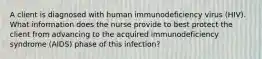 A client is diagnosed with human immunodeficiency virus (HIV). What information does the nurse provide to best protect the client from advancing to the acquired immunodeficiency syndrome (AIDS) phase of this infection?