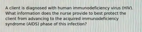 A client is diagnosed with human immunodeficiency virus (HIV). What information does the nurse provide to best protect the client from advancing to the acquired immunodeficiency syndrome (AIDS) phase of this infection?