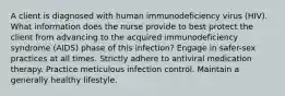 A client is diagnosed with human immunodeficiency virus (HIV). What information does the nurse provide to best protect the client from advancing to the acquired immunodeficiency syndrome (AIDS) phase of this infection? Engage in safer-sex practices at all times. Strictly adhere to antiviral medication therapy. Practice meticulous infection control. Maintain a generally healthy lifestyle.