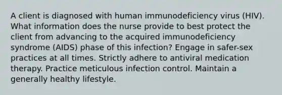 A client is diagnosed with human immunodeficiency virus (HIV). What information does the nurse provide to best protect the client from advancing to the acquired immunodeficiency syndrome (AIDS) phase of this infection? Engage in safer-sex practices at all times. Strictly adhere to antiviral medication therapy. Practice meticulous infection control. Maintain a generally healthy lifestyle.