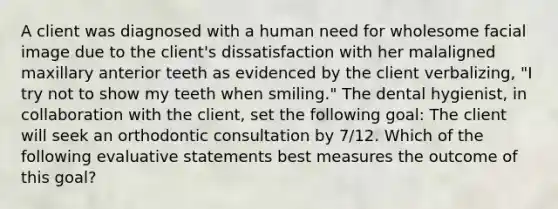 A client was diagnosed with a human need for wholesome facial image due to the client's dissatisfaction with her malaligned maxillary anterior teeth as evidenced by the client verbalizing, "I try not to show my teeth when smiling." The dental hygienist, in collaboration with the client, set the following goal: The client will seek an orthodontic consultation by 7/12. Which of the following evaluative statements best measures the outcome of this goal?