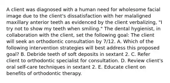 A client was diagnosed with a human need for wholesome facial image due to the client's dissatisfaction with her malaligned maxillary anterior teeth as evidenced by the client verbalizing, "I try not to show my teeth when smiling." The dental hygienist, in collaboration with the client, set the following goal: The client will seek an orthodontic consultation by 7/12. A. Which of the following intervention strategies will best address this proposed goal? B. Debride teeth of soft deposits in sextant 2. C. Refer client to orthodontic specialist for consultation. D. Review client's oral self-care techniques in sextant 2. E. Educate client on benefits of orthodontic therapy.