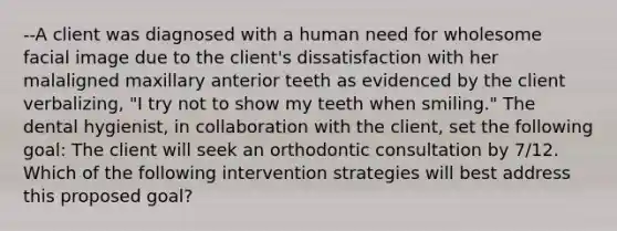 --A client was diagnosed with a human need for wholesome facial image due to the client's dissatisfaction with her malaligned maxillary anterior teeth as evidenced by the client verbalizing, "I try not to show my teeth when smiling." The dental hygienist, in collaboration with the client, set the following goal: The client will seek an orthodontic consultation by 7/12. Which of the following intervention strategies will best address this proposed goal?