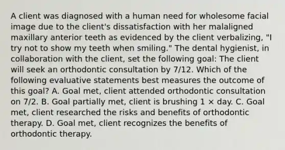 A client was diagnosed with a human need for wholesome facial image due to the client's dissatisfaction with her malaligned maxillary anterior teeth as evidenced by the client verbalizing, "I try not to show my teeth when smiling." The dental hygienist, in collaboration with the client, set the following goal: The client will seek an orthodontic consultation by 7/12. Which of the following evaluative statements best measures the outcome of this goal? A. Goal met, client attended orthodontic consultation on 7/2. B. Goal partially met, client is brushing 1 × day. C. Goal met, client researched the risks and benefits of orthodontic therapy. D. Goal met, client recognizes the benefits of orthodontic therapy.