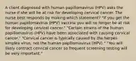 A client diagnosed with human papillomavirus (HPV) asks the nurse if she will be at risk for developing cervical cancer. The nurse best responds by making which statement? "If you get the human papillomavirus (HPV) vaccine you will no longer be at risk for developing cervical cancer." "Certain strains of the human papillomavirus (HPV) have been associated with causing cervical cancer." "Cervical cancer is typically caused by the herpes simplex virus, not the human papillomavirus (HPV)." "You will likely contract cervical cancer so frequent screening testing will be very important."