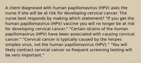 A client diagnosed with human papillomavirus (HPV) asks the nurse if she will be at risk for developing cervical cancer. The nurse best responds by making which statement? "If you get the human papillomavirus (HPV) vaccine you will no longer be at risk for developing cervical cancer." "Certain strains of the human papillomavirus (HPV) have been associated with causing cervical cancer." "Cervical cancer is typically caused by the herpes simplex virus, not the human papillomavirus (HPV)." "You will likely contract cervical cancer so frequent screening testing will be very important."