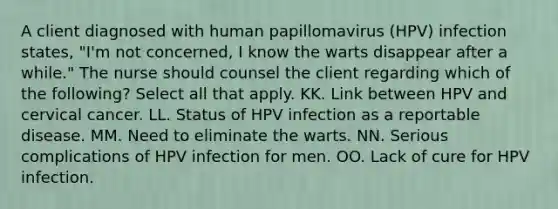 A client diagnosed with human papillomavirus (HPV) infection states, "I'm not concerned, I know the warts disappear after a while." The nurse should counsel the client regarding which of the following? Select all that apply. KK. Link between HPV and cervical cancer. LL. Status of HPV infection as a reportable disease. MM. Need to eliminate the warts. NN. Serious complications of HPV infection for men. OO. Lack of cure for HPV infection.