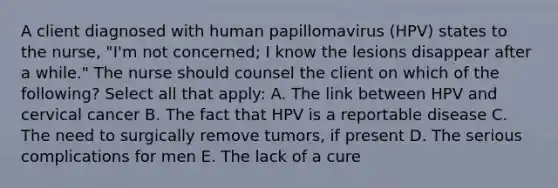 A client diagnosed with human papillomavirus (HPV) states to the nurse, "I'm not concerned; I know the lesions disappear after a while." The nurse should counsel the client on which of the following? Select all that apply: A. The link between HPV and cervical cancer B. The fact that HPV is a reportable disease C. The need to surgically remove tumors, if present D. The serious complications for men E. The lack of a cure