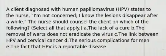 A client diagnosed with human papillomavirus (HPV) states to the nurse, "I'm not concerned; I know the lesions disappear after a while." The nurse should counsel the client on which of the following? (Select all that apply.) a.The lack of a cure b.The removal of warts does not eradicate the virus c.The link between HPV and cervical cancer d.The serious complications for men e.The fact that HPV is a reportable disease