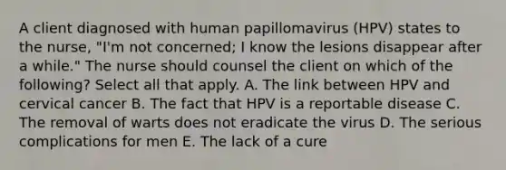 A client diagnosed with human papillomavirus (HPV) states to the nurse, "I'm not concerned; I know the lesions disappear after a while." The nurse should counsel the client on which of the following? Select all that apply. A. The link between HPV and cervical cancer B. The fact that HPV is a reportable disease C. The removal of warts does not eradicate the virus D. The serious complications for men E. The lack of a cure