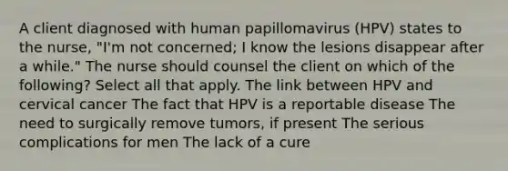 A client diagnosed with human papillomavirus (HPV) states to the nurse, "I'm not concerned; I know the lesions disappear after a while." The nurse should counsel the client on which of the following? Select all that apply. The link between HPV and cervical cancer The fact that HPV is a reportable disease The need to surgically remove tumors, if present The serious complications for men The lack of a cure