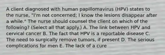 A client diagnosed with human papillomavirus (HPV) states to the nurse, "I'm not concerned; I know the lesions disappear after a while." The nurse should counsel the client on which of the following? (Select all that apply.) A. The link between HPV and cervical cancer B. The fact that HPV is a reportable disease C. The need to surgically remove tumors, if present D. The serious complications for men E. The lack of a cure