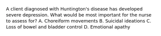 A client diagnosed with Huntington's disease has developed severe depression. What would be most important for the nurse to assess for? A. Choreiform movements B. Suicidal ideations C. Loss of bowel and bladder control D. Emotional apathy