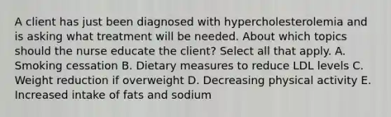 A client has just been diagnosed with hypercholesterolemia and is asking what treatment will be needed. About which topics should the nurse educate the client? Select all that apply. A. Smoking cessation B. Dietary measures to reduce LDL levels C. Weight reduction if overweight D. Decreasing physical activity E. Increased intake of fats and sodium