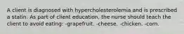 A client is diagnosed with hypercholesterolemia and is prescribed a statin. As part of client education, the nurse should teach the client to avoid eating: -grapefruit. -cheese. -chicken. -corn.