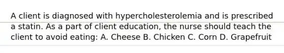 A client is diagnosed with hypercholesterolemia and is prescribed a statin. As a part of client education, the nurse should teach the client to avoid eating: A. Cheese B. Chicken C. Corn D. Grapefruit