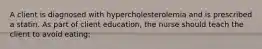 A client is diagnosed with hypercholesterolemia and is prescribed a statin. As part of client education, the nurse should teach the client to avoid eating: