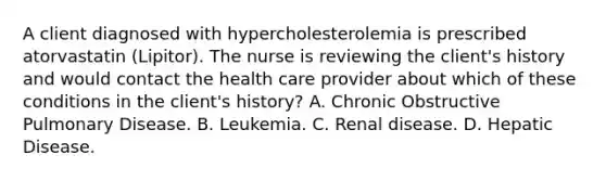 A client diagnosed with hypercholesterolemia is prescribed atorvastatin (Lipitor). The nurse is reviewing the client's history and would contact the health care provider about which of these conditions in the client's history? A. Chronic Obstructive Pulmonary Disease. B. Leukemia. C. Renal disease. D. Hepatic Disease.