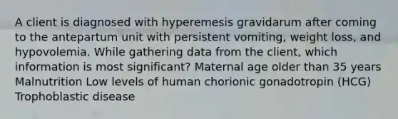 A client is diagnosed with hyperemesis gravidarum after coming to the antepartum unit with persistent vomiting, weight loss, and hypovolemia. While gathering data from the client, which information is most significant? Maternal age older than 35 years Malnutrition Low levels of human chorionic gonadotropin (HCG) Trophoblastic disease