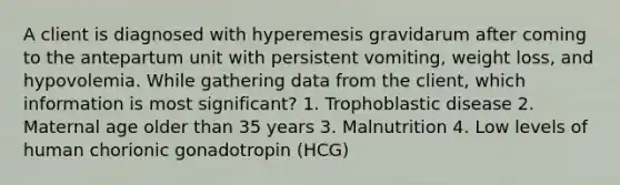 A client is diagnosed with hyperemesis gravidarum after coming to the antepartum unit with persistent vomiting, weight loss, and hypovolemia. While gathering data from the client, which information is most significant? 1. Trophoblastic disease 2. Maternal age older than 35 years 3. Malnutrition 4. Low levels of human chorionic gonadotropin (HCG)