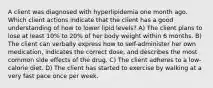 A client was diagnosed with hyperlipidemia one month ago. Which client actions indicate that the client has a good understanding of how to lower lipid​ levels? A) The client plans to lose at least​ 10% to​ 20% of her body weight within 6 months. B) The client can verbally express how to​ self-administer her own​ medication, indicates the correct​ dose, and describes the most common side effects of the drug. C) The client adheres to a​ low-calorie diet. D) The client has started to exercise by walking at a very fast pace once per week.