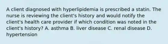 A client diagnosed with hyperlipidemia is prescribed a statin. The nurse is reviewing the client's history and would notify the client's health care provider if which condition was noted in the client's history? A. asthma B. liver disease C. renal disease D. hypertension