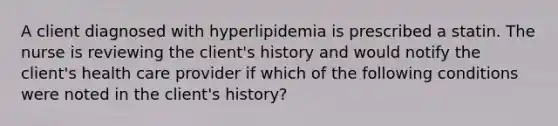 A client diagnosed with hyperlipidemia is prescribed a statin. The nurse is reviewing the client's history and would notify the client's health care provider if which of the following conditions were noted in the client's history?