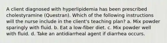 A client diagnosed with hyperlipidemia has been prescribed cholestyramine (Questran). Which of the following instructions will the nurse include in the client's teaching plan? a. Mix powder sparingly with fluid. b. Eat a low-fiber diet. c. Mix powder well with fluid. d. Take an antidiarrheal agent if diarrhea occurs.