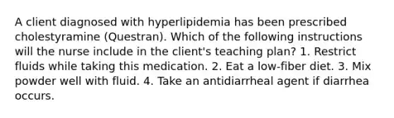 A client diagnosed with hyperlipidemia has been prescribed cholestyramine (Questran). Which of the following instructions will the nurse include in the client's teaching plan? 1. Restrict fluids while taking this medication. 2. Eat a low-fiber diet. 3. Mix powder well with fluid. 4. Take an antidiarrheal agent if diarrhea occurs.