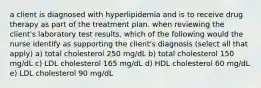 a client is diagnosed with hyperlipidemia and is to receive drug therapy as part of the treatment plan. when reviewing the client's laboratory test results, which of the following would the nurse identify as supporting the client's diagnosis (select all that apply) a) total cholesterol 250 mg/dL b) total cholesterol 150 mg/dL c) LDL cholesterol 165 mg/dL d) HDL cholesterol 60 mg/dL e) LDL cholesterol 90 mg/dL