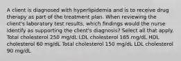 A client is diagnosed with hyperlipidemia and is to receive drug therapy as part of the treatment plan. When reviewing the client's laboratory test results, which findings would the nurse identify as supporting the client's diagnosis? Select all that apply. Total cholesterol 250 mg/dL LDL cholesterol 165 mg/dL HDL cholesterol 60 mg/dL Total cholesterol 150 mg/dL LDL cholesterol 90 mg/dL