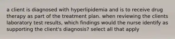 a client is diagnosed with hyperlipidemia and is to receive drug therapy as part of the treatment plan. when reviewing the clients laboratory test results, which findings would the nurse identify as supporting the client's diagnosis? select all that apply